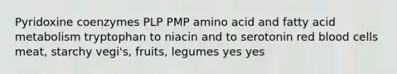 Pyridoxine coenzymes PLP PMP amino acid and fatty acid metabolism tryptophan to niacin and to serotonin red blood cells meat, starchy vegi's, fruits, legumes yes yes