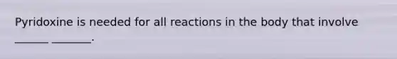 Pyridoxine is needed for all reactions in the body that involve ______ _______.