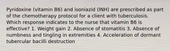 Pyridoxine (vitamin B6) and isoniazid (INH) are prescribed as part of the chemotherapy protocol for a client with tuberculosis. Which response indicates to the nurse that vitamin B6 is effective? 1. Weight gain 2. Absence of stomatitis 3. Absence of numbness and tingling in extremities 4. Acceleration of dormant tubercular bacilli destruction