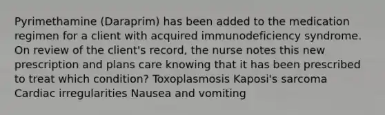 Pyrimethamine (Daraprim) has been added to the medication regimen for a client with acquired immunodeficiency syndrome. On review of the client's record, the nurse notes this new prescription and plans care knowing that it has been prescribed to treat which condition? Toxoplasmosis Kaposi's sarcoma Cardiac irregularities Nausea and vomiting