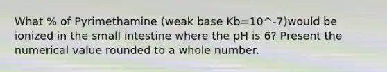 What % of Pyrimethamine (weak base Kb=10^-7)would be ionized in the small intestine where the pH is 6? Present the numerical value rounded to a whole number.