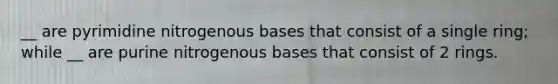 __ are pyrimidine nitrogenous bases that consist of a single ring; while __ are purine nitrogenous bases that consist of 2 rings.