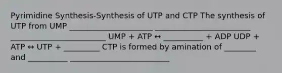 Pyrimidine Synthesis-Synthesis of UTP and CTP The synthesis of UTP from UMP _____________________ ________________________ ________________________ UMP + ATP ↔ __________ + ADP UDP + ATP ↔ UTP + _________ CTP is formed by amination of ________ and __________ _________________________