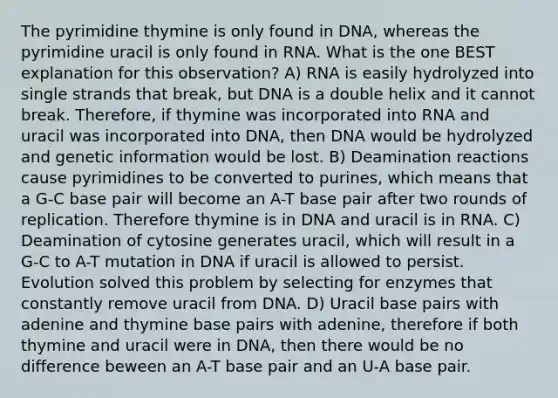 The pyrimidine thymine is only found in DNA, whereas the pyrimidine uracil is only found in RNA. What is the one BEST explanation for this observation? A) RNA is easily hydrolyzed into single strands that break, but DNA is a double helix and it cannot break. Therefore, if thymine was incorporated into RNA and uracil was incorporated into DNA, then DNA would be hydrolyzed and genetic information would be lost. B) Deamination reactions cause pyrimidines to be converted to purines, which means that a G-C base pair will become an A-T base pair after two rounds of replication. Therefore thymine is in DNA and uracil is in RNA. C) Deamination of cytosine generates uracil, which will result in a G-C to A-T mutation in DNA if uracil is allowed to persist. Evolution solved this problem by selecting for enzymes that constantly remove uracil from DNA. D) Uracil base pairs with adenine and thymine base pairs with adenine, therefore if both thymine and uracil were in DNA, then there would be no difference beween an A-T base pair and an U-A base pair.