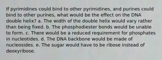 If pyrimidines could bind to other pyrimidines, and purines could bind to other purines, what would be the effect on the DNA double helix? a. The width of the double helix would vary rather than being fixed. b. The phosphodiester bonds would be unable to form. c. There would be a reduced requirement for phosphates in nucleotides. d. The DNA backbone would be made of nucleosides. e. The sugar would have to be ribose instead of deoxyribose.