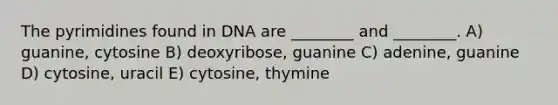 The pyrimidines found in DNA are ________ and ________. A) guanine, cytosine B) deoxyribose, guanine C) adenine, guanine D) cytosine, uracil E) cytosine, thymine