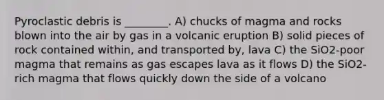 Pyroclastic debris is ________. A) chucks of magma and rocks blown into the air by gas in a volcanic eruption B) solid pieces of rock contained within, and transported by, lava C) the SiO2-poor magma that remains as gas escapes lava as it flows D) the SiO2-rich magma that flows quickly down the side of a volcano