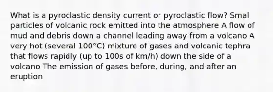 What is a pyroclastic density current or pyroclastic flow? Small particles of volcanic rock emitted into the atmosphere A flow of mud and debris down a channel leading away from a volcano A very hot (several 100°C) mixture of gases and volcanic tephra that flows rapidly (up to 100s of km/h) down the side of a volcano The emission of gases before, during, and after an eruption