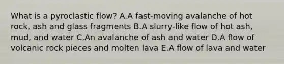 What is a pyroclastic flow? A.A fast-moving avalanche of hot rock, ash and glass fragments B.A slurry-like flow of hot ash, mud, and water C.An avalanche of ash and water D.A flow of volcanic rock pieces and molten lava E.A flow of lava and water