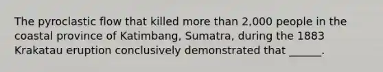 The pyroclastic flow that killed more than 2,000 people in the coastal province of Katimbang, Sumatra, during the 1883 Krakatau eruption conclusively demonstrated that ______.