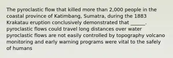 The pyroclastic flow that killed more than 2,000 people in the coastal province of Katimbang, Sumatra, during the 1883 Krakatau eruption conclusively demonstrated that ______. pyroclastic flows could travel long distances over water pyroclastic flows are not easily controlled by topography volcano monitoring and early warning programs were vital to the safely of humans