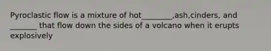 Pyroclastic flow is a mixture of hot________,ash,cinders, and _______ that flow down the sides of a volcano when it erupts explosively