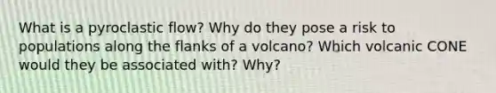 What is a pyroclastic flow? Why do they pose a risk to populations along the flanks of a volcano? Which volcanic CONE would they be associated with? Why?