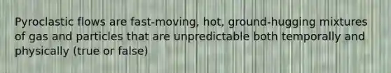 Pyroclastic flows are fast-moving, hot, ground-hugging mixtures of gas and particles that are unpredictable both temporally and physically (true or false)