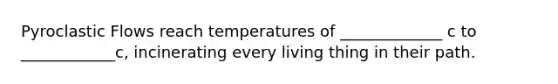 Pyroclastic Flows reach temperatures of _____________ c to ____________c, incinerating every living thing in their path.