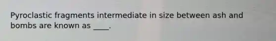 Pyroclastic fragments intermediate in size between ash and bombs are known as ____.