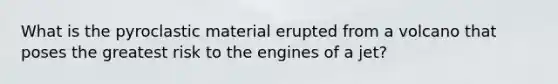 What is the pyroclastic material erupted from a volcano that poses the greatest risk to the engines of a jet?