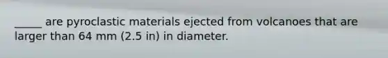 _____ are pyroclastic materials ejected from volcanoes that are larger than 64 mm (2.5 in) in diameter.
