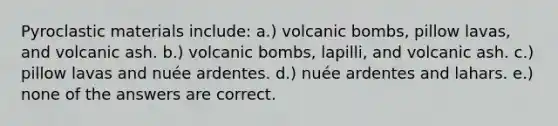 Pyroclastic materials include: a.) volcanic bombs, pillow lavas, and volcanic ash. b.) volcanic bombs, lapilli, and volcanic ash. c.) pillow lavas and nuée ardentes. d.) nuée ardentes and lahars. e.) none of the answers are correct.