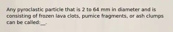 Any pyroclastic particle that is 2 to 64 mm in diameter and is consisting of frozen lava clots, pumice fragments, or ash clumps can be called:__.