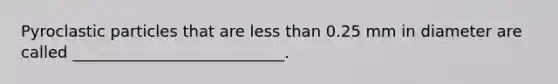 Pyroclastic particles that are less than 0.25 mm in diameter are called ___________________________.