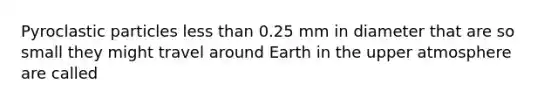 Pyroclastic particles less than 0.25 mm in diameter that are so small they might travel around Earth in the upper atmosphere are called