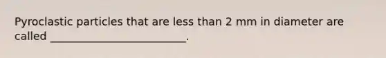 Pyroclastic particles that are less than 2 mm in diameter are called _________________________.