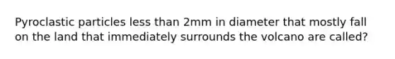 Pyroclastic particles less than 2mm in diameter that mostly fall on the land that immediately surrounds the volcano are called?