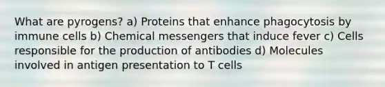 What are pyrogens? a) Proteins that enhance phagocytosis by immune cells b) Chemical messengers that induce fever c) Cells responsible for the production of antibodies d) Molecules involved in antigen presentation to T cells