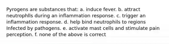 Pyrogens are substances that: a. induce fever. b. attract neutrophlls during an inflammation response. c. trigger an inflammation response. d. help bind neutrophils to regions Infected by pathogens. e. activate mast cells and stimulate pain perception. f. none of the above is correct