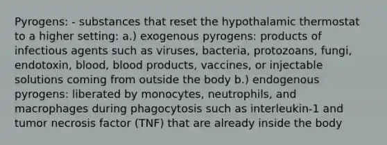 Pyrogens: - substances that reset the hypothalamic thermostat to a higher setting: a.) exogenous pyrogens: products of infectious agents such as viruses, bacteria, protozoans, fungi, endotoxin, blood, blood products, vaccines, or injectable solutions coming from outside the body b.) endogenous pyrogens: liberated by monocytes, neutrophils, and macrophages during phagocytosis such as interleukin-1 and tumor necrosis factor (TNF) that are already inside the body