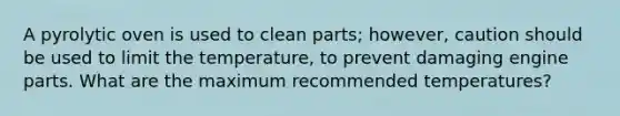 A pyrolytic oven is used to clean parts; however, caution should be used to limit the temperature, to prevent damaging engine parts. What are the maximum recommended temperatures?