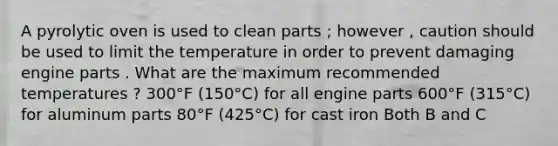 A pyrolytic oven is used to clean parts ; however , caution should be used to limit the temperature in order to prevent damaging engine parts . What are the maximum recommended temperatures ? 300°F (150°C) for all engine parts 600°F (315°C) for aluminum parts 80°F (425°C) for cast iron Both B and C