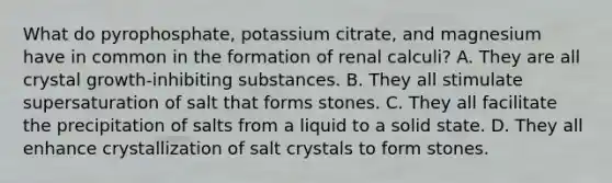 What do pyrophosphate, potassium citrate, and magnesium have in common in the formation of renal calculi? A. They are all crystal growth-inhibiting substances. B. They all stimulate supersaturation of salt that forms stones. C. They all facilitate the precipitation of salts from a liquid to a solid state. D. They all enhance crystallization of salt crystals to form stones.