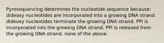 Pyrosequencing determines the nucleotide sequence because: dideoxy nucleotides are incorporated into a growing DNA strand. dideoxy nucleotides terminate the growing DNA strand. PPi is incorporated into the growing DNA strand. PPi is released from the growing DNA strand. none of the above.