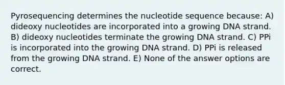 Pyrosequencing determines the nucleotide sequence because: A) dideoxy nucleotides are incorporated into a growing DNA strand. B) dideoxy nucleotides terminate the growing DNA strand. C) PPi is incorporated into the growing DNA strand. D) PPi is released from the growing DNA strand. E) None of the answer options are correct.