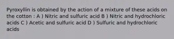 Pyroxyllin is obtained by the action of a mixture of these acids on the cotton : A ) Nitric and sulfuric acid B ) Nitric and hydrochloric acids C ) Acetic and sulfuric acid D ) Sulfuric and hydrochloric acids