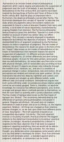 -Pyrrhonism is an Ancient Greek school of philosophical skepticism which rejects dogma and advocates the suspension of judgement over the truth of all beliefs. It was founded by Aenesidemus in the first century BCE, and said to have been inspired by the teachings of Pyrrho and Timon of Phlius in the fourth century BCE -Epoché plays an important role in Pyrrhonism, the skeptical philosophy named after Pyrrho. The Pyrrhonists developed the concept of "epoché" to describe the state where all judgments about non-evident matters are suspended to induce a state of ataraxia (freedom from worry and anxiety, a lucid state of robust equanimity characterized by ongoing freedom from distress). The Pyrrhonist philosopher Sextus Empiricus gives this definition: "Epoché is a state of the intellect on account of which we neither deny nor affirm anything." This concept is similarly employed in Academic Skepticism but without the objective of ataraxia. -The Modes are standardized forms of argument employed by the Pyrrhonian skeptics to induce suspension of judgment. The ten modes of Aenesidemus The reasons for doubt are given in the form of the ten "tropes" (also known as ten modes of Aenesidemus or ten tropes of Aenesidemus) that represent reasons for epoché (suspension of judgment). (1) different animals manifest different impressions; (2) similar differences are seen among individual people; (3) even for the same person, sense-given data are self-contradictory, (4) sense data vary from time to time with physical changes, and (5) sense-data vary according to local relations; (6) and (7) objects are known only indirectly through the medium of air, moisture, &c., and are in a condition of perpetual change in colour, temperature, size and motion; (8) all perceptions are relative and interact one upon another; (9) Our impressions become less deep by repetition and custom; and (10) all people are brought up with different beliefs, under different laws and social conditions. Aenesidemus argues that truth varies infinitely under circumstances whose relative weight cannot be accurately gauged. There is, therefore, no absolute knowledge, for everyone has different perceptions, and, further, arranges and groups data in methods peculiar to themselves; so that the sum total is a quantity with a purely subjective validity. The five modes of Agrippa (also known as the five tropes of Agrippa) are: Dissent - The uncertainty demonstrated by the differences of opinions among philosophers and people in general. Progress ad infinitum - All proof rests on matters themselves in need of proof, and so on to infinity, i.e, the regress argument. Relation - All things are changed as their relations become changed, or, as we look upon them from different points of view. Assumption - The truth asserted is based on an unsupported assumption. Circularity - The truth asserted involves a circularity of proofs. Practical Criterion The biggest obstacle to the dialectical interpretation is Arcesilaus' practical criterion, to eulogon. Arcesilaus presented this criterion in response to the Stoic objection that if we were to suspend judgment regarding everything, then we would not be able to continue to engage in day to day activities. For, the Stoics thought, any deliberate action presupposes some assent, which is to say that belief is necessary for action. Thus if we eliminate belief we will eliminate action - a standard against which a judgment, evaluation, or comparison can be made.