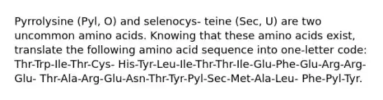 Pyrrolysine (Pyl, O) and selenocys- teine (Sec, U) are two uncommon amino acids. Knowing that these amino acids exist, translate the following amino acid sequence into one-letter code: Thr-Trp-Ile-Thr-Cys- His-Tyr-Leu-Ile-Thr-Thr-Ile-Glu-Phe-Glu-Arg-Arg-Glu- Thr-Ala-Arg-Glu-Asn-Thr-Tyr-Pyl-Sec-Met-Ala-Leu- Phe-Pyl-Tyr.