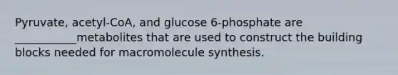 Pyruvate, acetyl-CoA, and glucose 6-phosphate are ___________metabolites that are used to construct the building blocks needed for macromolecule synthesis.