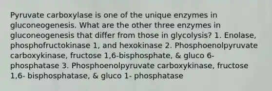 Pyruvate carboxylase is one of the unique enzymes in gluconeogenesis. What are the other three enzymes in gluconeogenesis that differ from those in glycolysis? 1. Enolase, phosphofructokinase 1, and hexokinase 2. Phosphoenolpyruvate carboxykinase, fructose 1,6-bisphosphate, & gluco 6-phosphatase 3. Phosphoenolpyruvate carboxykinase, fructose 1,6- bisphosphatase, & gluco 1- phosphatase