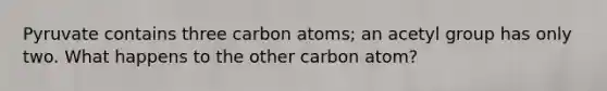 Pyruvate contains three carbon atoms; an acetyl group has only two. What happens to the other carbon atom?