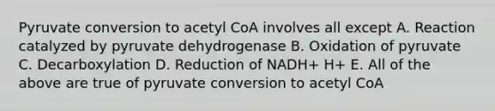 Pyruvate conversion to acetyl CoA involves all except A. Reaction catalyzed by pyruvate dehydrogenase B. Oxidation of pyruvate C. Decarboxylation D. Reduction of NADH+ H+ E. All of the above are true of pyruvate conversion to acetyl CoA