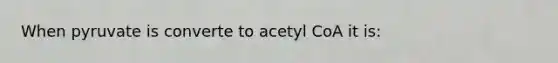 When pyruvate is converte to acetyl CoA it is: