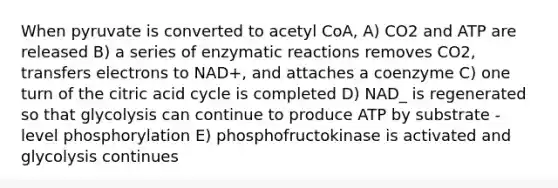 When pyruvate is converted to acetyl CoA, A) CO2 and ATP are released B) a series of enzymatic reactions removes CO2, transfers electrons to NAD+, and attaches a coenzyme C) one turn of the citric acid cycle is completed D) NAD_ is regenerated so that glycolysis can continue to produce ATP by substrate - level phosphorylation E) phosphofructokinase is activated and glycolysis continues