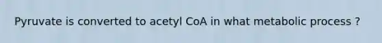 Pyruvate is converted to acetyl CoA in what metabolic process ?