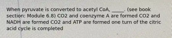 When pyruvate is converted to acetyl CoA, _____. (see book section: Module 6.8) CO2 and coenzyme A are formed CO2 and NADH are formed CO2 and ATP are formed one turn of the citric acid cycle is completed