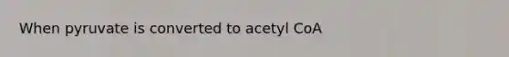 When pyruvate is converted to acetyl CoA