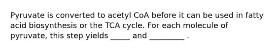 Pyruvate is converted to acetyl CoA before it can be used in fatty acid biosynthesis or the TCA cycle. For each molecule of pyruvate, this step yields _____ and _________ .