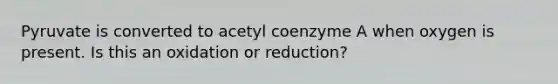 Pyruvate is converted to acetyl coenzyme A when oxygen is present. Is this an oxidation or reduction?